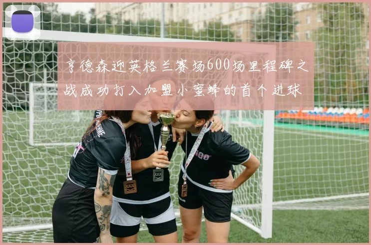 亨德森迎英格兰赛场600场里程碑之战成功打入加盟小蜜蜂的首个进球