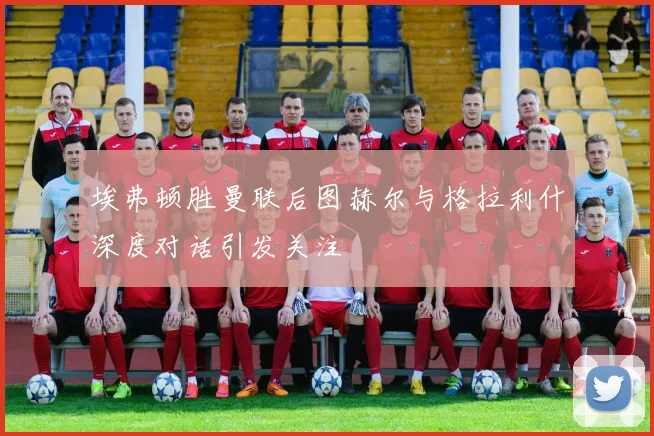埃弗顿胜曼联后图赫尔与格拉利什深度对话引发关注