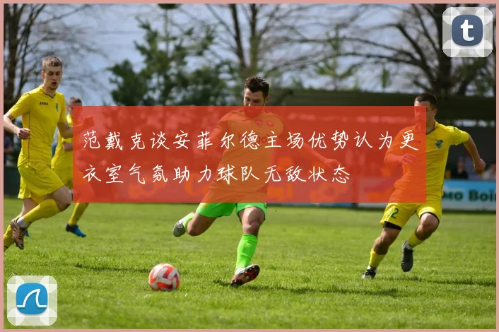 范戴克谈安菲尔德主场优势认为更衣室气氛助力球队无敌状态