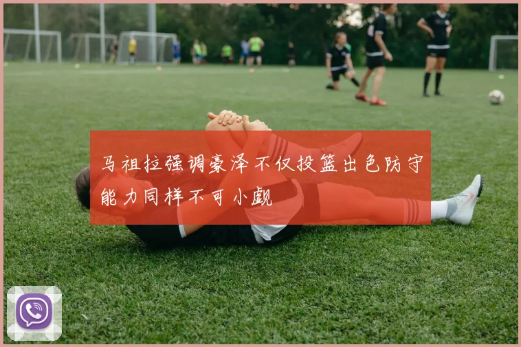 马祖拉强调豪泽不仅投篮出色防守能力同样不可小觑
