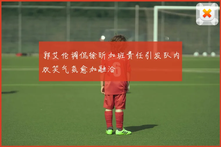 郭艾伦调侃徐昕加班责任引发队内欢笑气氛愈加融洽