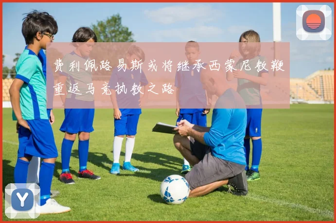 费利佩路易斯或将继承西蒙尼教鞭重返马竞执教之路