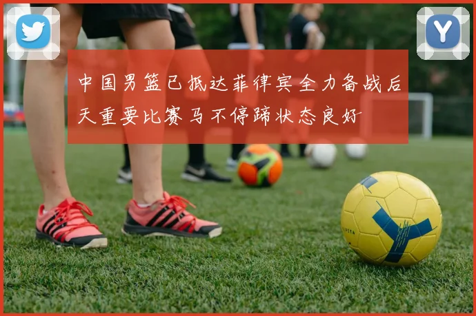 中国男篮已抵达菲律宾全力备战后天重要比赛马不停蹄状态良好