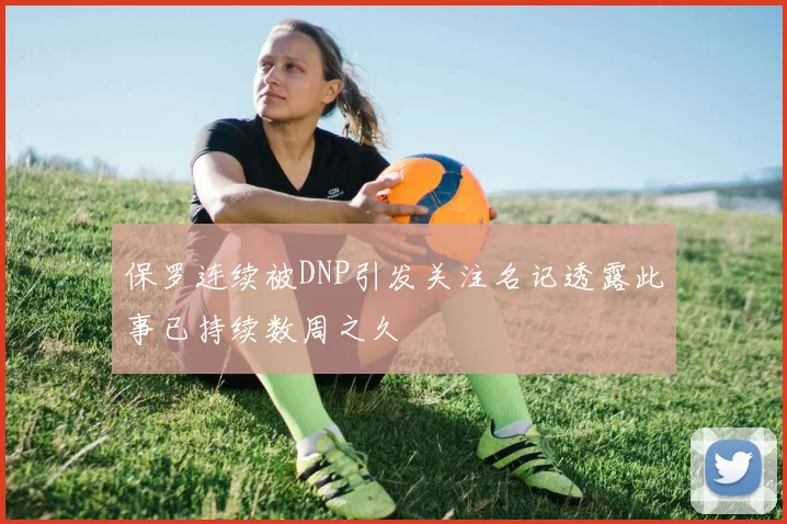 保罗连续被DNP引发关注名记透露此事已持续数周之久