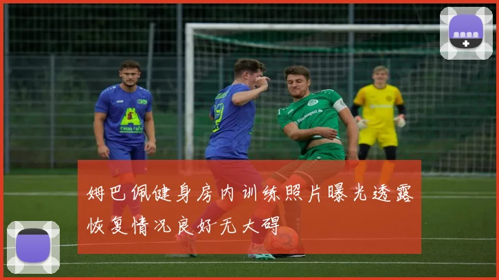 姆巴佩健身房内训练照片曝光透露恢复情况良好无大碍