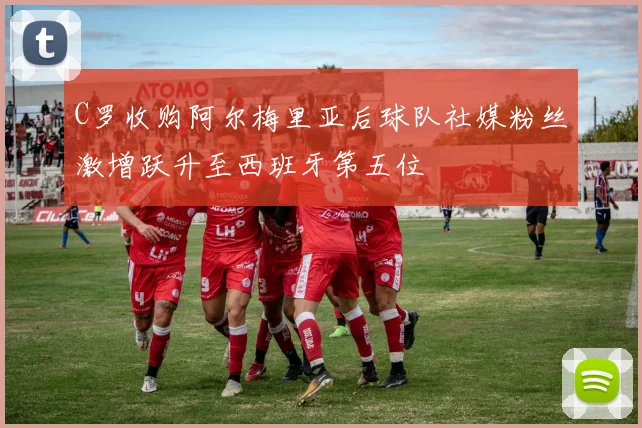 C罗收购阿尔梅里亚后球队社媒粉丝激增跃升至西班牙第五位