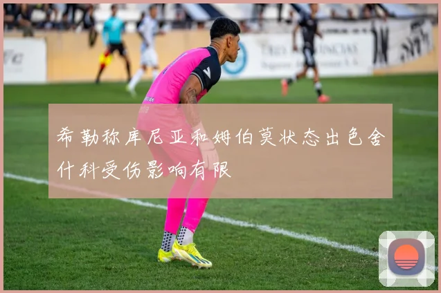 希勒称库尼亚和姆伯莫状态出色舍什科受伤影响有限