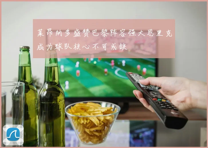 莱昂纳多盛赞巴黎阵容强大恩里克成为球队核心不可或缺