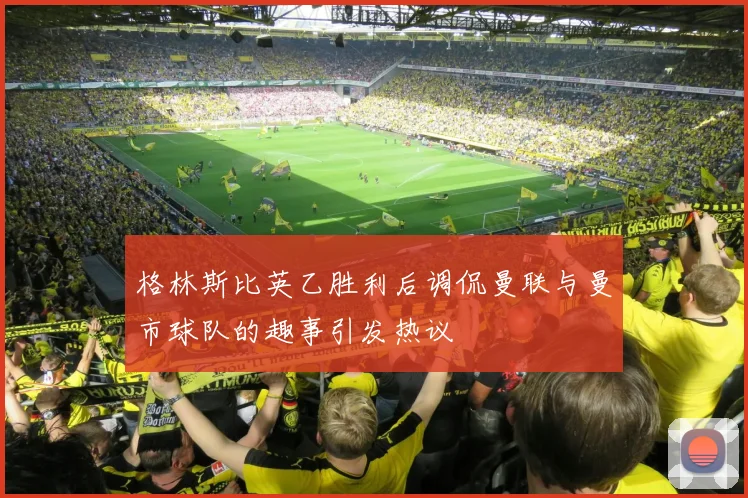 格林斯比英乙胜利后调侃曼联与曼市球队的趣事引发热议