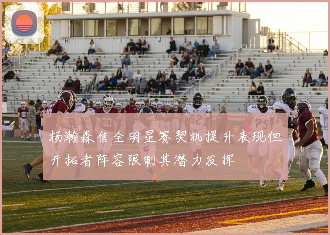杨瀚森借全明星赛契机提升表现但开拓者阵容限制其潜力发挥