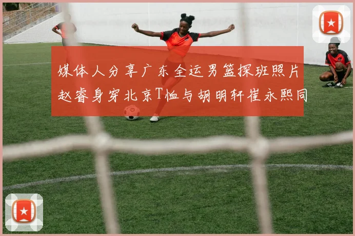 媒体人分享广东全运男篮探班照片赵睿身穿北京T恤与胡明轩崔永熙同框合影