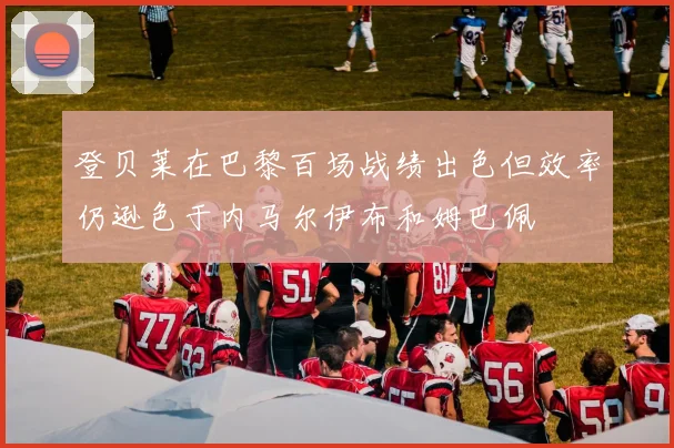 登贝莱在巴黎百场战绩出色但效率仍逊色于内马尔伊布和姆巴佩
